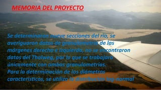 Se determinaron nueve secciones del rio, se
averiguaron datos de granulometría de las
márgenes derecha e izquierda, no se encontraron
datos del Thalweg, por lo que se trabajara
únicamente con ambas granulometrías.
Para la determinación de los diámetros
característicos, se utilizo la distribución log-normal
MEMORIA DEL PROYECTO
 