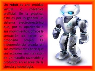 Un robot es una entidad
virtual      o    mecánica
artificial. En la práctica,
esto es por lo general un
sistema electromecánico
que, por su apariencia o
sus movimientos, ofrece la
sensación de tener un
propósito      propio.   La
independencia creada en
sus movimientos hace que
sus acciones sean la razón
de un estudio razonable y
profundo en el área de la
ciencia y tecnología.
 