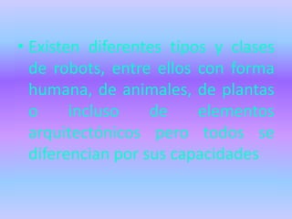 • Existen diferentes tipos y clases
  de robots, entre ellos con forma
  humana, de animales, de plantas
  o     incluso    de    elementos
  arquitectónicos pero todos se
  diferencian por sus capacidades
 