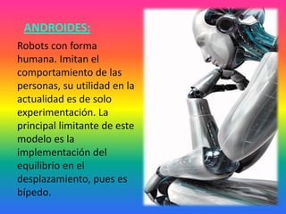 ANDROIDES:
Robots con forma
humana. Imitan el
comportamiento de las
personas, su utilidad en la
actualidad es de solo
experimentación. La
principal limitante de este
modelo es la
implementación del
equilibrio en el
desplazamiento, pues es
bípedo.
 