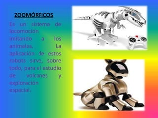 ZOOMÓRFICOS
Es un sistema de
locomoción
imitando     a    los
animales.          La
aplicación de estos
robots sirve, sobre
todo, para el estudio
de     volcanes     y
exploración
espacial.
 