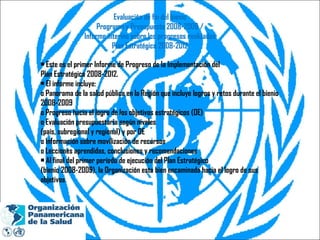 Evaluación de fin del bienio Programa y Presupuesto 2008-2009 / Informe interino sobre los progresos realizados Plan Estratégico 2008-2012 •  Este es el primer Informe de Progreso de la Implementación del Plan Estratégico 2008-2012. •  El informe incluye: o Panorama de la salud pública en la Región que incluye logros y retos durante el bienio 2008-2009 o Progreso hacia el logro de los objetivos estratégicos (OE) o Evaluación presupuestaria según niveles (país, subregional y regional) y por OE o Información sobre movilización de recursos o Lecciones aprendidas, conclusiones y recomendaciones •  Al final del primer período de ejecución del Plan Estratégico (bienio 2008-2009), la Organización esta bien encaminada hacia el logro de sus objetivos 