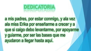 a mis padres, por estar conmigo, y ala vez
ala miss Erika por enseñarme a crecer y a
que si caigo debo levantarme, por apoyarme
y guiarme, por ser las bases que me
ayudaron a llegar hasta aquí.
 