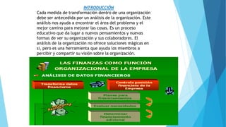 INTRODUCCIÓN
Cada medida de transformación dentro de una organización
debe ser antecedida por un análisis de la organización. Este
análisis nos ayuda a encontrar el área del problema y el
mejor camino para mejorar las cosas. Es un proceso
educativo que da lugar a nuevos pensamientos y nuevas
formas de ver su organización y sus colaboradores. El
análisis de la organización no ofrece soluciones mágicas en
si, pero es una herramienta que ayuda los miembros a
percibir y compartir su visión sobre la organización.
 
