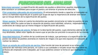 Seleccionar personal: La especificación del puesto nos ayudara a determinar aquellos requisitos que
debe satisfacer un candidato para ocupar el puesto y así orientar el proceso de selección.
Fijar programas adecuados de entrenamiento: El entrenamiento tiende a capacitar al trabajador en
torno a la habilidad requerida por el puesto que ocupa de aquí la importancia de analizar este factor
que se incluye dentro de la especificación del puesto.
Valuar puestos: Se toma en cuenta los elementos que pueden encontrarse en todos los puestos de una
empresa, sobre los cuales se basa la valuación de puestos como habilidad, esfuerzo, responsabilidad y
condiciones de trabajo que así mismo integran la especificación del puesto.
Mejorar los sistemas de salario: Se basa en la descripción del puesto, cuyos elementos además de ser
muy detallados, deben estar ligados de manera que se perciba con precisión la secuencia de los mismos.
Seguridad Industrial: El análisis de las condiciones de trabajo, que pertenece a la especificación del
puesto nos señala las posibles anomalías en materia de riesgos a los que está expuesto el trabajador al
realizar las labores.
Hacer un estudio de calificación de meritos: Esta función del área de personal no se refiere a la
valoración del individuo como persona, en cuanto a sus cualidades o virtudes recae más bien sobre los
atributos del empleado como trabajador, por lo que podemos conocer la forma en que desempeña su
trabajo.
 