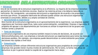  Eficiencia
Una de las funciones de la estructura organizativa es la eficiencia. La mayoría de las empresas necesitan
aprovechar al máximo los distintos recursos. Duplicar las materias primas o los deberes laborales es
ineficiente. Por consiguiente, una empresa estructurará su organización de acuerdo a los productos y
servicios que ofrece. Un pequeño fabricante de software puede utilizar una estructura organizativa
orientada al consumidor, debido a su amplia variedad de clientes.
 Aprovechando la experiencia
Otra función de la estructura organizativa es el aprovechamiento de la experiencia. Las empresas pueden
organizarse por funciones específicas, tales como comercialización, contabilidad, finanzas e ingeniería. El
propósito de agrupar a los departamentos por funciones es utilizar la experiencia de los grupos para
realizar tareas y proyectos
 Toma de decisiones
La estructura organizativa de una empresa también mejora la toma de decisiones, de acuerdo con
Referenceforbusiness.com. Las empresas a menudo estructuran sus organizaciones para tomar las mejores
decisiones posibles. Por ejemplo, una empresa puede descentralizar su comercialización para tomar
decisiones más rápidas a nivel local
 Comunicación
Las empresas también utilizan diferentes estructuras organizativas para propósitos de comunicación. Las
empresas más grandes tienen muchos niveles de administración. Por lo tanto, la forma más eficaz de
comunicar es por lo general desde la cúspide de la organización hacia abajo
 
