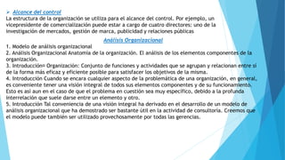  Alcance del control
La estructura de la organización se utiliza para el alcance del control. Por ejemplo, un
vicepresidente de comercialización puede estar a cargo de cuatro directores: uno de la
investigación de mercados, gestión de marca, publicidad y relaciones públicas
Análisis Organizacional
1. Modelo de análisis organizacional
2. Análisis Organizacional Anatomía de la organización. El análisis de los elementos componentes de la
organización.
3. Introducción Organización: Conjunto de funciones y actividades que se agrupan y relacionan entre sí
de la forma más eficaz y eficiente posible para satisfacer los objetivos de la misma.
4. Introducción Cuando se encara cualquier aspecto de la problemática de una organización, en general,
es conveniente tener una visión integral de todos sus elementos componentes y de su funcionamiento.
Esto es así aun en el caso de que el problema en cuestión sea muy específico, debido a la profunda
interrelación que suele darse entre un elemento y otro.
5. Introducción Tal conveniencia de una visión integral ha derivado en el desarrollo de un modelo de
análisis organizacional que ha demostrado ser bastante útil en la actividad de consultoría. Creemos que
el modelo puede también ser utilizado provechosamente por todas las gerencias.
 