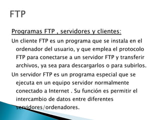 Programas FTP , servidores y clientes : Un cliente FTP es un programa que se instala en el ordenador del usuario, y que emplea el protocolo FTP para conectarse a un servidor FTP y transferir archivos, ya sea para descargarlos o para subirlos. Un servidor FTP es un programa especial que se ejecuta en un equipo servidor normalmente conectado a Internet . Su función es permitir el intercambio de datos entre diferentes servidores/ordenadores. 