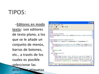 - Editores en modo texto :  son editores de texto plano, a los que se le añade un conjunto de menús, barras de botones, etc., a través de los cuales es posible seleccionar las diferentes etiquetas HTML. 