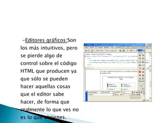 - Editores gráficos: Son los más intuitivos, pero se pierde algo de control sobre el código HTML que producen ya que sólo se pueden hacer aquellas cosas que el editor sabe hacer, de forma que realmente lo que ves no es lo que obtienes.  