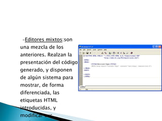 - Editores mixtos :son una mezcla de los anteriores. Realzan la presentación del código generado, y disponen de algún sistema para mostrar, de forma diferenciada, las etiquetas HTML introducidas, y modificar sus parámetros.  