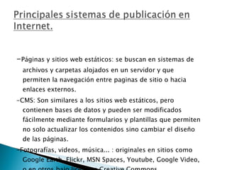 - Páginas y sitios web estáticos: se buscan en sistemas de archivos y carpetas alojados en un servidor y que permiten la navegación entre paginas de sitio o hacia enlaces externos. -CMS: Son similares a los sitios web estáticos, pero contienen bases de datos y pueden ser modificados fácilmente mediante formularios y plantillas que permiten no solo actualizar los contenidos sino cambiar el diseño de las páginas. -Fotografías, videos, música... : originales en sitios como Google Earth, Flickr, MSN Spaces, Youtube, Google Video, o en otros bajo licencias Creative Commons. 