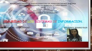 REPÚBLICA BOLIVARIANA DE VENEZUELA MINISTERIO DEL PODER POPULAR PARA LA DEFENSA
UNIVERSIDAD EXPERIMENTAL POLITECNICA DE LA FUERZA ARMADA
UNEFA
NUCLEO : ARAGUA
EXTENSION : SAN CASIMIRO
(SISTEMA GERENCIAL DE INFORMACIÓN)
SEGURIDAD DE LOS SISTEMAS DE INFORMACION.
PROFESORA: ING. LAURA CARRUIDO ESTUDIANTE: ROSARIO YDLER
VENEZUELA/SAN CASIMIRO.
23/11/2017
 