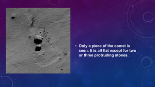 • Only a piece of the comet is
seen. It is all flat except for two
or three protruding stones.