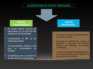 CLASIFICACION DE PASTAS MEDICADAS
PASTAS
YODOFORMADAS
PASTAS
ANTIBIÓTICAS:
• Un estudio brasilero concluyó que
estas pastas son, sin duda, las más
utilizadas en las universidades
• correspondiendo al 66% de las
instituciones del país.
• Es más tolerable y efectiva a nivel
local, su comportamiento es
favorable
• características que la convierten en
la mejor elección en pulpectomías
• Teniendo en cuenta la particularidad de
los dientes deciduos
• el proceso de desinfección requiere la
aplicación y obturación del conducto
radicular con materiales que tengan
propiedades,
• siendo estas pastas de amplio espectro
para gram positivos y gram negativos ya
que contienen antibióticos.
 