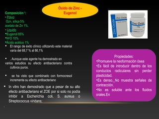 Óxido de Zinc -
Eugenol
 El rango de éxito clínico utilizando este material
varía del 68,7 % al 86,1%
 . Aunque este agente ha demostrado en
varios estudios su efecto antibacteriano contra
cultivos puros.
 se ha visto que combinado con formocresol
incrementa su efecto antibacteriano
 In vitro han demostrado que a pesar de su alto
efecto antibacteriano el ZOE por si solo no podía
inhibir a Escherichia coli, S. aureus o
Streptococcus viridans;
.
Propiedades:
•Promueve la neoformación ósea
•Es fácil de introducir dentro de los
conductos radiculares sin perder
plasticidad.
•Es denso._No muestra señales de
contracción.
•No es soluble ante los fluidos
orales.En
Composición 0
:
• Polvo:
Ozn, sílica 5%
acetato de Zn 1%.
• Liquido
Eugenol 85%
H2
O 10%
Ácido acético 1%
 