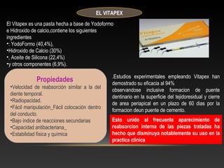 EL VITAPEX
El Vitapex es una pasta hecha a base de Yodoformo
e Hidroxido de calcio,contiene los siguientes
ingredientes
•: YodoFormo (40,4%),
•Hidroxido de Calcio (30%)
•, Aceite de Silicona (22,4%)
•y otros componentes (6,9%).
Propiedades:
•Velocidad de reabsorción similar a la del
diente temporal.
•Radiopacidad.
•Fácil manipulación_Fácil colocación dentro
del conducto.
•Bajo índice de reacciones secundarias
•Capacidad antibacteriana_
•Estabilidad física y química
.Estudios experimentales empleando Vitapex han
demostrado su eficacia al 94%
observandose inclusive formacion de puente
dentinario en la superficie del tejidoresidual y cierre
de area periapical en un plazo de 60 dias por la
formacion deun puente de cemento.
Esto unido al frecuente aparecimiento de
reabsorcion interna de las piezas tratadas ha
hecho que disminuya notablemente su uso en la
practica clinica
 