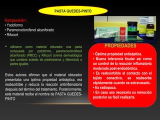 PASTA GUEDES-PINTO
Composición :
• Yodoformo
• Paramonoclorofenol alcanforado
• Rifocort
 utilizaron como material obturador una pasta
compuesta por yodoformo, paramonoclorofenol
alcanforado (PMCC) y Rifocort (crema dermatológica
que contiene acetato de prednisolona y rifamicina) a
partes iguales
Estos autores afirman que el material obturador
presentaba una óptima propiedad antiséptica, era
reabsorbible y reducía la reacción antiinflamatoria
después del término del tratamiento. Posteriormente,
este material recibe el nombre de PASTA GUEDES-
PINTO
• Óptima propiedad antiséptica.
• Buena tolerancia tisular así como
un control de la reacción inflamatoria
moderada post-endodóntica.
• Es reabsorbible al contacto con el
tejido conectivo, se reabsorbe
rápidamente cuando es extravasado.
• Es radiopaca.
• En caso sea necesaria su remoción
posterior es fácil realizarla.
PROPIEDADES
 