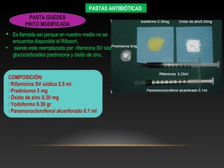 PASTAS ANTIBIÓTICAS:
PASTA GUEDES
PINTO MODIFICADA
 Es llamada así porque en nuestro medio no se
encuentra disponible el Rifocort,
• siendo este reemplazado por: rifamicina SV sódica,
glucocorticoides prednisona y óxido de zinc.
COMPOSICIÓN:
 Rifamicina SV sódica 2.5 ml
 Prednisona 5 mg
 Óxido de zinc 0.30 mg
 Yodoformo 0.30 gr
 Paramonoclorofenol alcanforado 0.1 ml
 