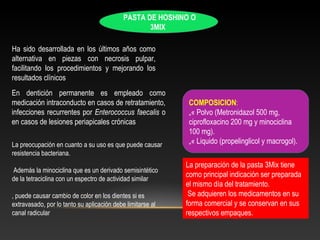 PASTA DE HOSHINO O
3MIX
Ha sido desarrollada en los últimos años como
alternativa en piezas con necrosis pulpar,
facilitando los procedimientos y mejorando los
resultados clínicos
En dentición permanente es empleado como
medicación intraconducto en casos de retratamiento,
infecciones recurrentes por Enterococcus faecalis o
en casos de lesiones periapicales crónicas
COMPOSICION:
„« Polvo (Metronidazol 500 mg,
ciprofloxacino 200 mg y minociclina
100 mg).
„« Liquido (propelinglicol y macrogol).
La preparación de la pasta 3Mix tiene
como principal indicación ser preparada
el mismo día del tratamiento.
Se adquieren los medicamentos en su
forma comercial y se conservan en sus
respectivos empaques.
La preocupación en cuanto a su uso es que puede causar
resistencia bacteriana.
Además la minociclina que es un derivado semisintético
de la tetraciclina con un espectro de actividad similar
, puede causar cambio de color en los dientes si es
extravasado, por lo tanto su aplicación debe limitarse al
canal radicular
 