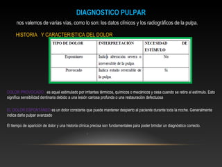 DIAGNOSTICO PULPAR
nos valemos de varias vías, como lo son: los datos clínicos y los radiográficos de la pulpa.
HISTORIA Y CARACTERISTICA DEL DOLOR
DOLOR PROVOCADO : es aquel estimulado por irritantes térmicos, químicos o mecánicos y cesa cuando se retira el estímulo. Esto
significa sensibilidad dentinaria debido a una lesión cariosa profunda o una restauración defectuosa
EL DOLOR ESPONTÁNEO es un dolor constante que puede mantener despierto al paciente durante toda la noche. Generalmente
indica daño pulpar avanzado
El tiempo de aparición de dolor y una historia clínica precisa son fundamentales para poder brindar un diagnóstico correcto.
.
 