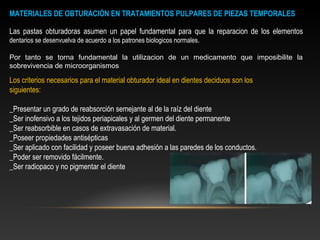 MATERIALES DE OBTURACIÓN EN TRATAMIENTOS PULPARES DE PIEZAS TEMPORALES
Las pastas obturadoras asumen un papel fundamental para que la reparacion de los elementos
dentarios se desenvuelva de acuerdo a los patrones biologicos normales.
Por tanto se torna fundamental la utilizacion de un medicamento que imposibilite la
sobrevivencia de microorganismos
Los criterios necesarios para el material obturador ideal en dientes deciduos son los
siguientes:
_Presentar un grado de reabsorción semejante al de la raíz del diente
_Ser inofensivo a los tejidos periapicales y al germen del diente permanente
_Ser reabsorbible en casos de extravasación de material.
_Poseer propiedades antisépticas
_Ser aplicado con facilidad y poseer buena adhesión a las paredes de los conductos.
_Poder ser removido fácilmente.
_Ser radiopaco y no pigmentar el diente
 