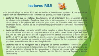 lectores RSS
A la hora de elegir un lector RSS, existen muchas e innumerables opciones. A continuación se
especifican los diferentes tipos de lectores RSS que hay, divididos en grupos:
 Lectores RSS que se instalan directamente en el ordenador: Son programas que se
instalan en cada ordenador. Cuando se tiene abierto este programa, el programa accede cada
cierto tiempo a las páginas web suscritas para traer las actualizaciones directamente al
ordenador de uno. Algunos de los programas más populares son: Feedreader, Newsmonster y
RSSReader.
 Lectores RSS online: Los lectores RSS online cumplen la misma función que los programas
que se instalan en el ordenador, aunque en este se hace todo a través de una página web. Para
ello, uno se tiene que dar de alta en la página web que ofrece ese servicio y dar de alta un
perfil. A partir de ese momento, se puede acceder en cualquier momento al lector web
introduciendo el nombre de usuario y contraseña. Algunos de los programas online más
populares y conocidos son: Netvibes o Google Reader.
 Lectores RSS en tu navegador web o programa de correo electrónico. También se puede
recibir las actualizaciones de las páginas web a través del navegador web o del programa de
correo electrónico. Algunos de los navegadores y clientes de correo más conocidos que
permiten hacer esto son: Internet Explorer, Mozilla Firefox, Outlook Express o Mozilla
Thunderbird.
 