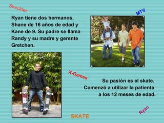 Ryan tiene dos hermanos, Shane de 16 años de edad y Kane de 9. Su padre se llama Randy y su madre y gerente Gretchen. Su pasión es el skate. Comenzó a utilizar la patienta a los 12 meses de edad. Ryan Sheckler X-Games MTV SKATE