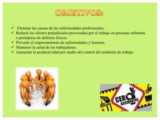  Eliminar las causas de las enfermedades profesionales.
 Reducir los efectos perjudiciales provocados por el trabajo en personas enfermas
o portadoras de defectos físicos.
 Prevenir el empeoramiento de enfermedades y lesiones.
 Mantener la salud de los trabajadores.
 Aumentar la productividad por medio del control del ambiente de trabajo.
 