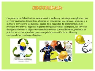 Conjunto de medidas técnicas, educacionales, médicas y psicológicas empleados para
prevenir accidentes, tendientes a eliminar las condiciones inseguras del ambiente y a
instruir o convencer a las personas acerca de la necesidad de implementación de
prácticas preventivas. Según el esquema de organización de la empresa, los servicios
de seguridad tienen el objetivo de establecer normas y procedimientos, poniendo en
práctica los recursos posibles para conseguir la prevención de accidentes y
controlando los resultados obtenidos.
 