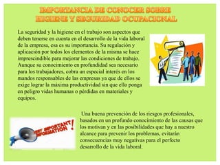 La seguridad y la higiene en el trabajo son aspectos que
deben tenerse en cuenta en el desarrollo de la vida laboral
de la empresa, esa es su importancia. Su regulación y
aplicación por todos los elementos de la misma se hace
imprescindible para mejorar las condiciones de trabajo.
Aunque su conocimiento en profundidad sea necesario
para los trabajadores, cobra un especial interés en los
mandos responsables de las empresas ya que de ellos se
exige lograr la máxima productividad sin que ello ponga
en peligro vidas humanas o pérdidas en materiales y
equipos.
Una buena prevención de los riesgos profesionales,
basados en un profundo conocimiento de las causas que
los motivan y en las posibilidades que hay a nuestro
alcance para prevenir los problemas, evitarán
consecuencias muy negativas para el perfecto
desarrollo de la vida laboral.
 