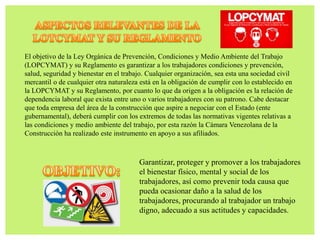 El objetivo de la Ley Orgánica de Prevención, Condiciones y Medio Ambiente del Trabajo
(LOPCYMAT) y su Reglamento es garantizar a los trabajadores condiciones y prevención,
salud, seguridad y bienestar en el trabajo. Cualquier organización, sea esta una sociedad civil
mercantil o de cualquier otra naturaleza está en la obligación de cumplir con lo establecido en
la LOPCYMAT y su Reglamento, por cuanto lo que da origen a la obligación es la relación de
dependencia laboral que exista entre uno o varios trabajadores con su patrono. Cabe destacar
que toda empresa del área de la construcción que aspire a negociar con el Estado (ente
gubernamental), deberá cumplir con los extremos de todas las normativas vigentes relativas a
las condiciones y medio ambiente del trabajo, por esta razón la Cámara Venezolana de la
Construcción ha realizado este instrumento en apoyo a sus afiliados.
Garantizar, proteger y promover a los trabajadores
el bienestar físico, mental y social de los
trabajadores, así como prevenir toda causa que
pueda ocasionar daño a la salud de los
trabajadores, procurando al trabajador un trabajo
digno, adecuado a sus actitudes y capacidades.
 