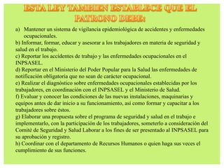 a) Mantener un sistema de vigilancia epidemiológica de accidentes y enfermedades
ocupacionales.
b) Informar, formar, educar y asesorar a los trabajadores en materia de seguridad y
salud en el trabajo.
c) Reportar los accidentes de trabajo y las enfermedades ocupacionales en el
INPSASEL.
d) Reportar en el Ministerio del Poder Popular para la Salud las enfermedades de
notificación obligatoria que no sean de carácter ocupacional.
e) Realizar el diagnóstico sobre enfermedades ocupacionales establecidas por los
trabajadores, en coordinación con el INPSASEL y el Ministerio de Salud.
f) Evaluar y conocer las condiciones de las nuevas instalaciones, maquinarias y
equipos antes de dar inicio a su funcionamiento, así como formar y capacitar a los
trabajadores sobre éstos.
g) Elaborar una propuesta sobre el programa de seguridad y salud en el trabajo e
implementarlo, con la participación de los trabajadores, someterlo a consideración del
Comité de Seguridad y Salud Laborar a los fines de ser presentado al INPSASEL para
su aprobación y registro.
h) Coordinar con el departamento de Recursos Humanos o quien haga sus veces el
cumplimiento de sus funciones.
 