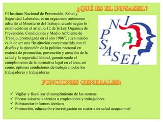 El Instituto Nacional de Prevención, Salud y
Seguridad Laborales, es un organismo autónomo
adscrito al Ministerio del Trabajo, creado según lo
establecido en el artículo 12 de la Ley Orgánica de
Prevención, Condiciones y Medio Ambiente de
Trabajo, promulgada en el año 1986”, cuya misión
es la de ser una “Institución comprometida con el
diseño y la ejecución de la política nacional en
materia de promoción, prevención y atención de la
salud y la seguridad laboral, garantizando el
cumplimiento de la normativa legal en el área, así
como, óptimas condiciones de trabajo a todos los
trabajadores y trabajadoras.
 Vigilar y fiscalizar el cumplimiento de las normas
 Prestar asistencia técnica a empleadores y trabajadores
 Substanciar informes técnicos
 Promoción, educación e investigación en materia de salud ocupacional
 