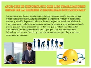 Las empresas con buenas condiciones de trabajo producen mucho más que las que
tienen malas condiciones. Además aumentan la seguridad, reducen el ausentismo,
retrasos y rotación de personal, eleva el ánimo y mejora las relaciones públicas. Es
importante que el trabajador tenga conocimiento de higiene y seguridad ocupacional,
puesto que, debe estar consciente de los factores que le rodean y que le afectan
internamente y de la legalidad causal para optar por unas buenas condiciones
laborales y exigir en su derecho que las mismas estén a tope para lograr un buen
desempeño en su cargo.
 