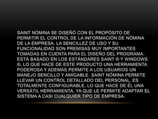SAINT NÓMINA SE DISEÑÓ CON EL PROPÓSITO DE 
PERMITIR EL CONTROL DE LA INFORMACIÓN DE NÓMINA 
DE LA EMPRESA. LA SENCILLEZ DE USO Y SU 
FUNCIONALIDAD SON PREMISAS MUY IMPORTANTES 
TOMADAS EN CUENTA PARA EL DISEÑO DEL PROGRAMA. 
ESTÁ BASADO EN LOS ESTÁNDARES SAINT ® Y WINDOWS 
®, LO QUE HACE DE ESTE PRODUCTO UNA HERRAMIENTA 
PODEROSA Y ADEMÁS PERMITE A LOS USUARIOS UN 
MANEJO SENCILLO Y AMIGABLE. SAINT NÓMINA PERMITE 
LLEVAR UN CONTROL DETALLADO DEL PERSONAL, ES 
TOTALMENTE CONFIGURABLE, LO QUE HACE DE ÉL UNA 
VERSÁTIL HERRAMIENTA, YA QUE LE PERMITE ADAPTAR EL 
SISTEMA A CASI CUALQUIER TIPO DE EMPRESA. 
 