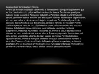 Características Generales Saint Nómina. 
A través del módulo Configurador, Saint Nómina le permite definir y configurar los parámetros que 
servirán de estructura principal para el funcionamiento del sistema. Permite crear y configurar 
cualquier tipo de concepto de Asignación, Deducción, y Patronales a través de una formulación 
sencilla, permitiendo además aplicarlos o no a los tipos de nóminas, frecuencias de pago existentes, 
e incluso personalizar el cálculo para un trabajador en particular. Permite la configuración de 
calendario de días feriados a nivel de la empresa, del tipo de nómina y del trabajador. Permite 
clasificar el personal hasta por cinco (5) niveles funcionales, así como también, lleva un control 
detallado de toda la información relacionada con el trabajador : Aumentos, Familiares, 
Suspensiones, Préstamos, Acumulados, Vacaciones, etc. Permite el cálculo de prestaciones e 
intereses así como también de retiros de los mismos. Posee un programador de vacaciones, así 
como también un control de adelantos de días y pago de las mismas. Permite el cálculo de 
liquidación en línea. Permite el manejo de préstamos con cuotas con deducciones normales y 
especiales. Posee un módulo para el diseño de Reportes y Formatos especiales y archivos de 
exportación. Por ser desarrollado en Windows ®, posee numerosas ventanas de información que 
permiten de una manera rápida y directa efectuar consultas y buscar información. 
 