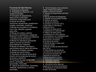 Funciones De Saint Nomina 
 Totalmente configurable 
 Posibilidad de utilizar de 1 a 5 
niveles funcionales. 
 Conceptos de asignaciones, 
deducciones y patronales 
totalmente configurables para 
el cálculo de nóminas, 
vacaciones, liquidaciones, prestaciones 
sociales, eventuales, prestamos 
 Manejo de conceptos no monetarios 
como ropa, calzados, juguetes, 
entre otros 
 Manejo de sueldos y salarios 
de acuerdo a escalafones o categorías 
 Manejo control y gestión de préstamos 
y de deducciones de terceros 
 Manejo de calendarios general del 
sistema, por tipo de nómina y 
personalizado por integrante 
 Manejo de sábados, domingos y 
días feriados para el cálculo de nómina 
 Manejo de múltiples contratos 
 Manejo de hoja de tiempo 
 Importador de hoja de tiempo de la 
mayoría de los programas de control 
de acceso y asistencia 
 Frecuencia de pago configurable 
diarios, semanales, 
quincenales, mensuales 
 Cálculo de prestaciones, vacaciones, 
utilidades, liquidaciones y nóminas 
eventuales. 
 Control de logros como cambio de 
cargos, variación de sueldos y 
salarios y ubicación funcional 
 •Manejo de suspensiones, permisos 
y reposos 
 Manejo de fotos de trabajadores 
 •Registro de acumulados ilimitado 
 Reverso de nómina 
 Manejo de históricos 
 Diseñador de reportes 100 % 
configurable con exportación 
a Microsoft Word 
 Utilitario de salida para la 
contabilización en sistemas ERP 
 Utilitario de salida para la 
contabilización en otros sistemas 
 Consolidación con contabilidad saint 
 Simulación por variación de 
asignaciones y el impacto 
en el cálculo de nómina 
 Manejo de login y claves para 
usuario por tareas 
 Manejo de base de datos Microsoft 
SQL Server 
 Disponibilidad de reportes de 
movimientos de nómina en los que 
se conserva la ubicación del 
integrante al momento de 
haberse ejecutado la nómina 
 Modificación de préstamos 
 Calculadora estándar 
 Conceptos dinámicos 
 Eliminación de los datos del 
integrante en los casos de liquidación 
 Visualización de préstamos desde 
el editor de fórmulas 
 