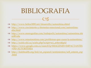  
 http://www.helios3000.net/desarrollo/autoestima.shtml 
 http://www.crecimiento-y-bienestar-emocional.com/autoestima-alta. 
html 
 http://www.monografias.com/trabajos16/autoestima/autoestima.sht 
ml#vida 
 http://www.miautoestima.com/problemas-que-causa-la-autoestima/ 
 http://scielo.sld.cu/scielo.php?script=sci_arttext&pid 
 https://www.google.com.co/search?q=IMAGENES+IMPACTANTES 
+DE+AUTOESTIMA 
 http://kidshealth.org/kid/en_espanol/sentimientos/self_esteem_esp 
.html 
BIBLIOGRAFIA 
 