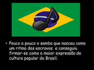 • Pouco a pouco o samba que nasceu como
um ritmo dos escravos e conseguiu
firmar-se como a maior expressão da
cultura popular do Brasil.
 