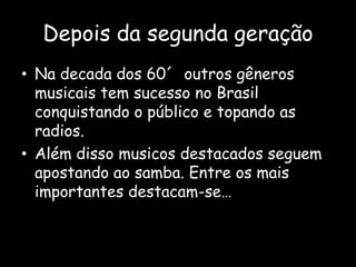 Depois da segunda geração
• Na decada dos 60´ outros gêneros
musicais tem sucesso no Brasil
conquistando o público e topando as
radios.
• Além disso musicos destacados seguem
apostando ao samba. Entre os mais
importantes destacam-se…
 