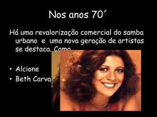 Nos anos 70´
Há uma revalorização comercial do samba
urbano e uma nova geração de artistas
se destaca. Como…
• Alcione
• Beth Carvalho
 