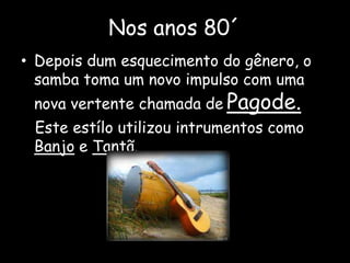 Nos anos 80´
• Depois dum esquecimento do gênero, o
samba toma um novo impulso com uma
nova vertente chamada de Pagode.
Este estílo utilizou intrumentos como
Banjo e Tantã.
 