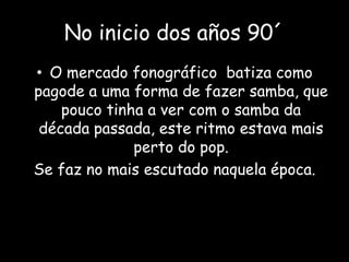No inicio dos años 90´
• O mercado fonográfico batiza como
pagode a uma forma de fazer samba, que
pouco tinha a ver com o samba da
década passada, este ritmo estava mais
perto do pop.
Se faz no mais escutado naquela época.
 