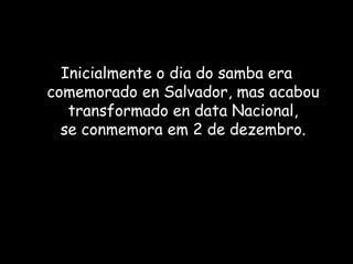 Inicialmente o dia do samba era
comemorado en Salvador, mas acabou
transformado en data Nacional,
se conmemora em 2 de dezembro.
 