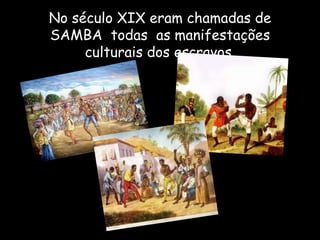 No século XIX eram chamadas de
SAMBA todas as manifestações
culturais dos escravos.
 