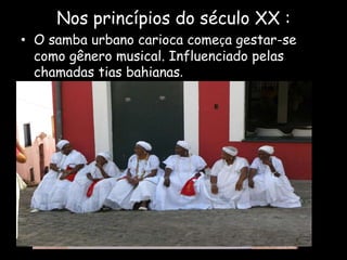 Nos princípios do século XX :
• O samba urbano carioca começa gestar-se
como gênero musical. Influenciado pelas
chamadas tias bahianas.
 