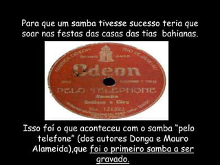 Para que um samba tivesse sucesso teria que
soar nas festas das casas das tias bahianas.
Isso foí o que aconteceu com o samba “pelo
telefone” (dos autores Donga e Mauro
Alameida),que foi o primeiro samba a ser
gravado.
 