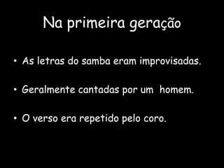 Na primeira geração
• As letras do samba eram improvisadas.
• Geralmente cantadas por um homem.
• O verso era repetido pelo coro.
 