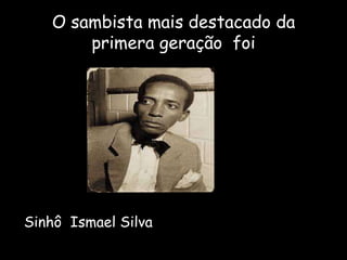 O sambista mais destacado da
primera geração foi
Sinhô Ismael Silva
 